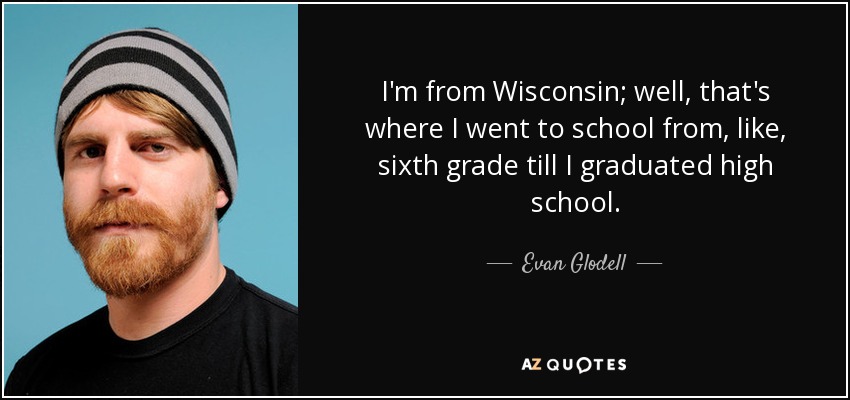 I'm from Wisconsin; well, that's where I went to school from, like, sixth grade till I graduated high school. - Evan Glodell