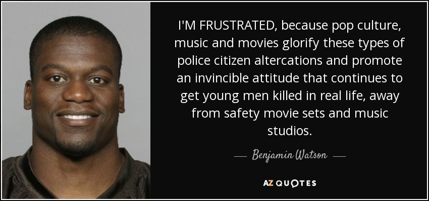 I'M FRUSTRATED, because pop culture, music and movies glorify these types of police citizen altercations and promote an invincible attitude that continues to get young men killed in real life, away from safety movie sets and music studios. - Benjamin Watson