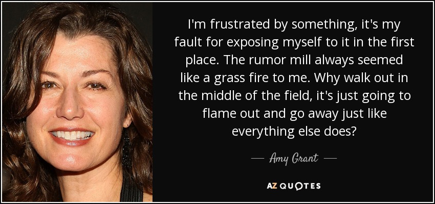 I'm frustrated by something, it's my fault for exposing myself to it in the first place. The rumor mill always seemed like a grass fire to me. Why walk out in the middle of the field, it's just going to flame out and go away just like everything else does? - Amy Grant