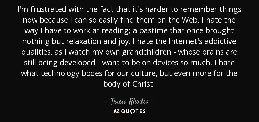 I'm frustrated with the fact that it's harder to remember things now because I can so easily find them on the Web. I hate the way I have to work at reading; a pastime that once brought nothing but relaxation and joy. I hate the Internet's addictive qualities, as I watch my own grandchildren - whose brains are still being developed - want to be on devices so much. I hate what technology bodes for our culture, but even more for the body of Christ. - Tricia Rhodes