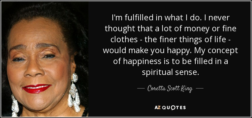 I'm fulfilled in what I do. I never thought that a lot of money or fine clothes - the finer things of life - would make you happy. My concept of happiness is to be filled in a spiritual sense. - Coretta Scott King