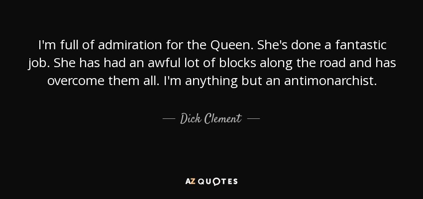 I'm full of admiration for the Queen. She's done a fantastic job. She has had an awful lot of blocks along the road and has overcome them all. I'm anything but an antimonarchist. - Dick Clement