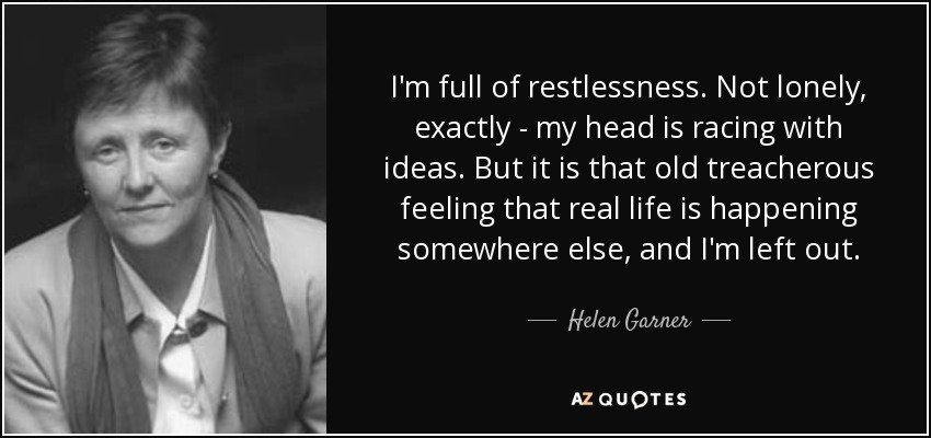 I'm full of restlessness. Not lonely, exactly - my head is racing with ideas. But it is that old treacherous feeling that real life is happening somewhere else, and I'm left out. - Helen Garner
