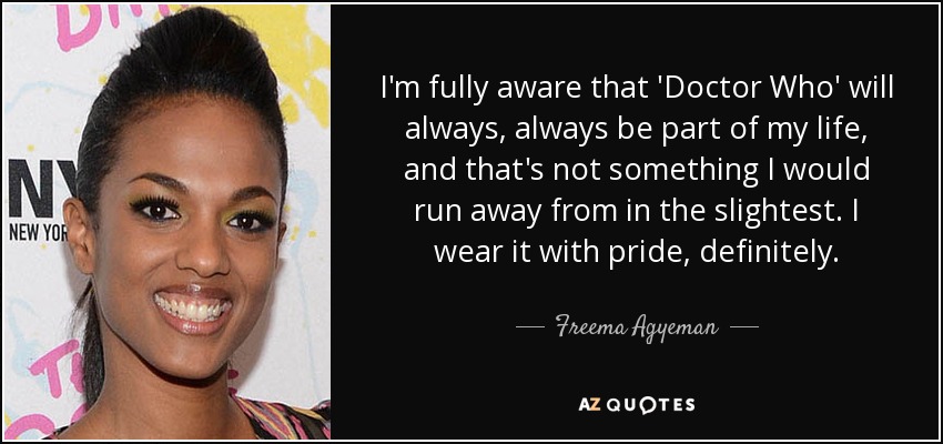 I'm fully aware that 'Doctor Who' will always, always be part of my life, and that's not something I would run away from in the slightest. I wear it with pride, definitely. - Freema Agyeman