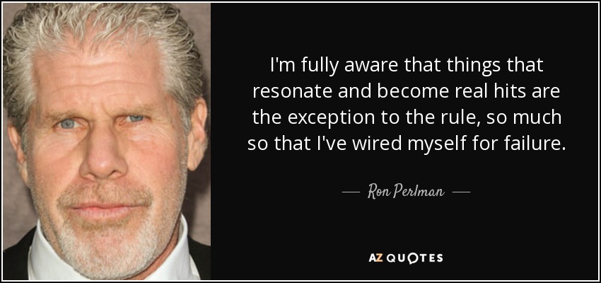 I'm fully aware that things that resonate and become real hits are the exception to the rule, so much so that I've wired myself for failure. - Ron Perlman