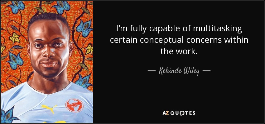 I'm fully capable of multitasking certain conceptual concerns within the work. - Kehinde Wiley