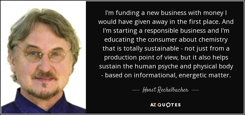 I'm funding a new business with money I would have given away in the first place. And I'm starting a responsible business and I'm educating the consumer about chemistry that is totally sustainable - not just from a production point of view, but it also helps sustain the human psyche and physical body - based on informational, energetic matter. - Horst Rechelbacher