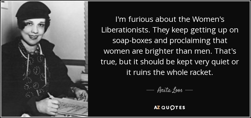 I'm furious about the Women's Liberationists. They keep getting up on soap-boxes and proclaiming that women are brighter than men. That's true, but it should be kept very quiet or it ruins the whole racket. - Anita Loos