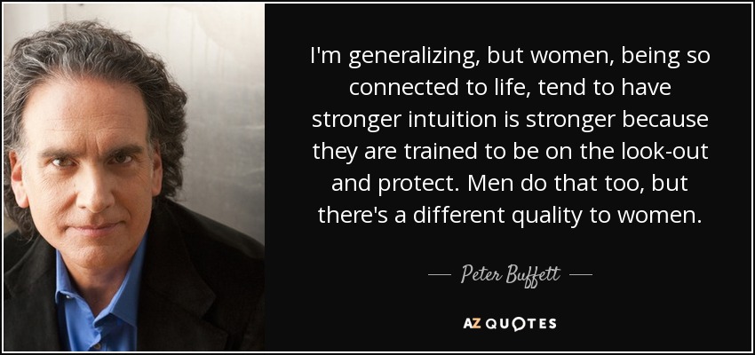I'm generalizing, but women, being so connected to life, tend to have stronger intuition is stronger because they are trained to be on the look-out and protect. Men do that too, but there's a different quality to women. - Peter Buffett