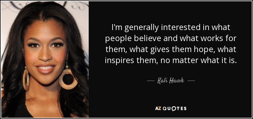 I'm generally interested in what people believe and what works for them, what gives them hope, what inspires them, no matter what it is. - Kali Hawk