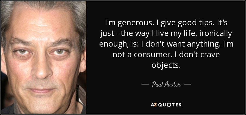 I'm generous. I give good tips. It's just - the way I live my life, ironically enough, is: I don't want anything. I'm not a consumer. I don't crave objects. - Paul Auster