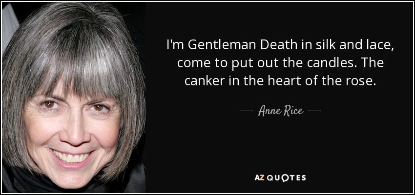 I'm Gentleman Death in silk and lace, come to put out the candles. The canker in the heart of the rose. - Anne Rice