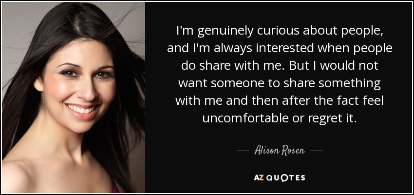 I'm genuinely curious about people, and I'm always interested when people do share with me. But I would not want someone to share something with me and then after the fact feel uncomfortable or regret it. - Alison Rosen