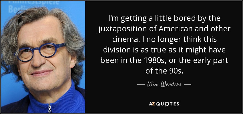 I'm getting a little bored by the juxtaposition of American and other cinema. I no longer think this division is as true as it might have been in the 1980s, or the early part of the 90s. - Wim Wenders
