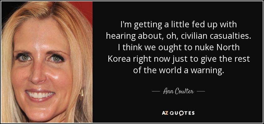 I'm getting a little fed up with hearing about, oh, civilian casualties. I think we ought to nuke North Korea right now just to give the rest of the world a warning. - Ann Coulter