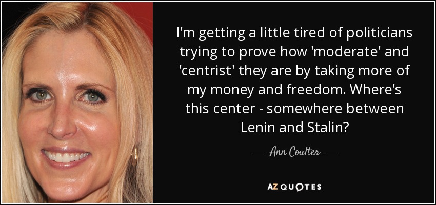 I'm getting a little tired of politicians trying to prove how 'moderate' and 'centrist' they are by taking more of my money and freedom. Where's this center - somewhere between Lenin and Stalin? - Ann Coulter