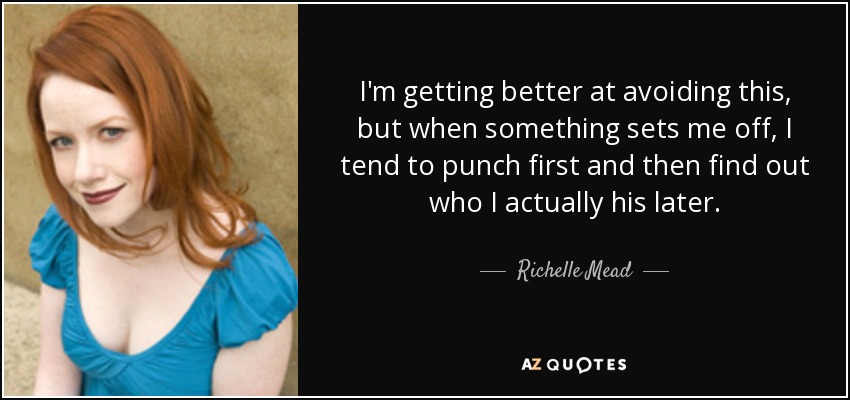I'm getting better at avoiding this, but when something sets me off, I tend to punch first and then find out who I actually his later. - Richelle Mead