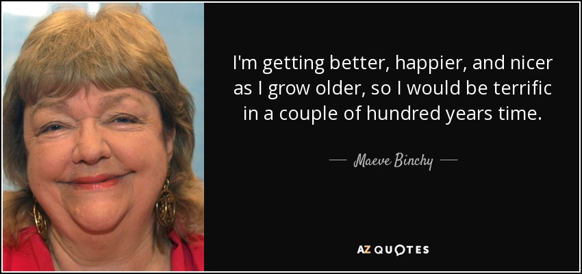 I'm getting better, happier, and nicer as I grow older, so I would be terrific in a couple of hundred years time. - Maeve Binchy