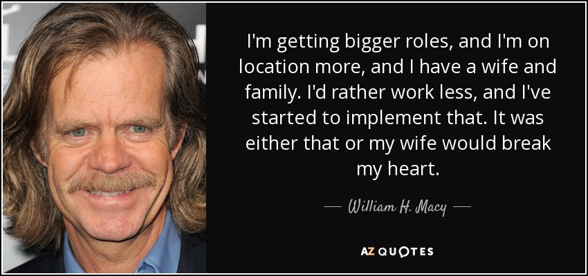 I'm getting bigger roles, and I'm on location more, and I have a wife and family. I'd rather work less, and I've started to implement that. It was either that or my wife would break my heart. - William H. Macy