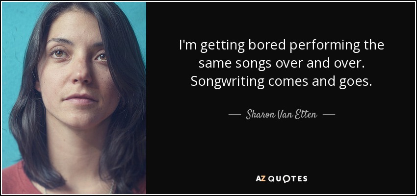 I'm getting bored performing the same songs over and over. Songwriting comes and goes. - Sharon Van Etten
