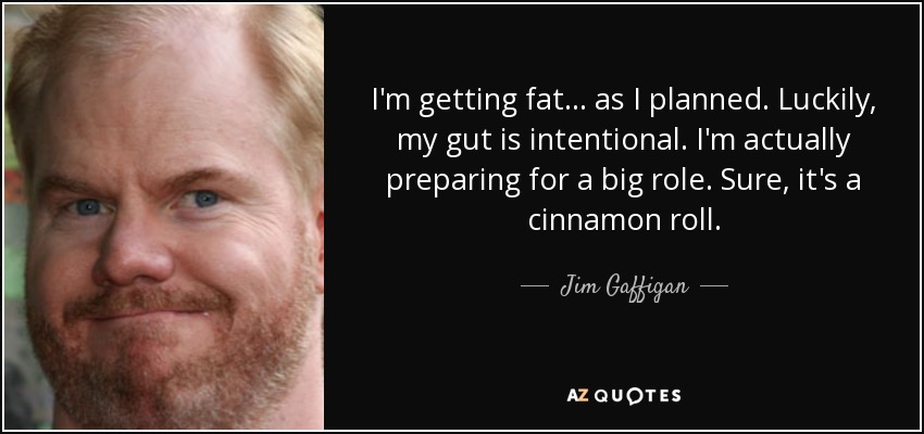 I'm getting fat ... as I planned. Luckily, my gut is intentional. I'm actually preparing for a big role. Sure, it's a cinnamon roll. - Jim Gaffigan