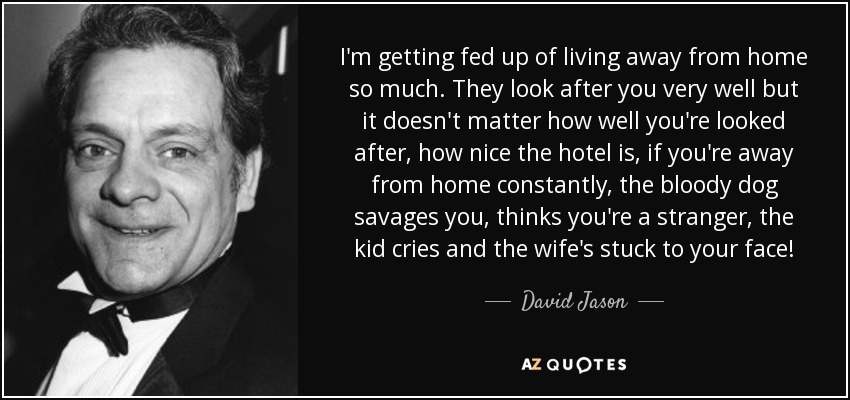 I'm getting fed up of living away from home so much. They look after you very well but it doesn't matter how well you're looked after, how nice the hotel is, if you're away from home constantly, the bloody dog savages you, thinks you're a stranger, the kid cries and the wife's stuck to your face! - David Jason