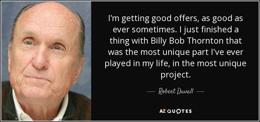 I'm getting good offers, as good as ever sometimes. I just finished a thing with Billy Bob Thornton that was the most unique part I've ever played in my life, in the most unique project. - Robert Duvall