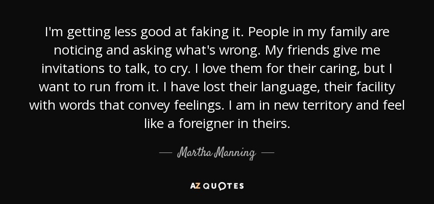 I'm getting less good at faking it. People in my family are noticing and asking what's wrong. My friends give me invitations to talk, to cry. I love them for their caring, but I want to run from it. I have lost their language, their facility with words that convey feelings. I am in new territory and feel like a foreigner in theirs. - Martha Manning