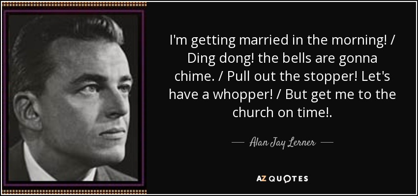 I'm getting married in the morning! / Ding dong! the bells are gonna chime. / Pull out the stopper! Let's have a whopper! / But get me to the church on time!. - Alan Jay Lerner