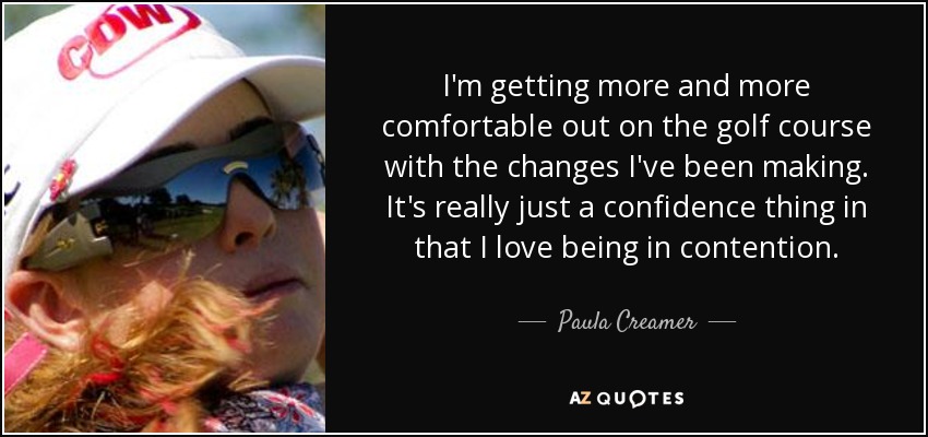 I'm getting more and more comfortable out on the golf course with the changes I've been making. It's really just a confidence thing in that I love being in contention. - Paula Creamer