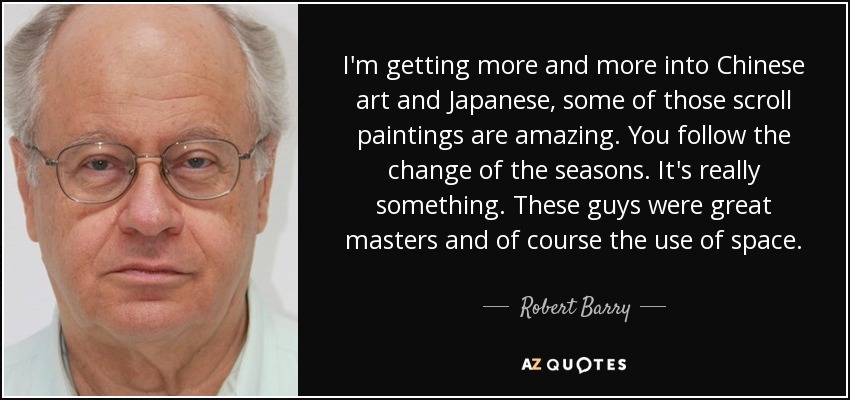 I'm getting more and more into Chinese art and Japanese, some of those scroll paintings are amazing. You follow the change of the seasons. It's really something. These guys were great masters and of course the use of space. - Robert Barry