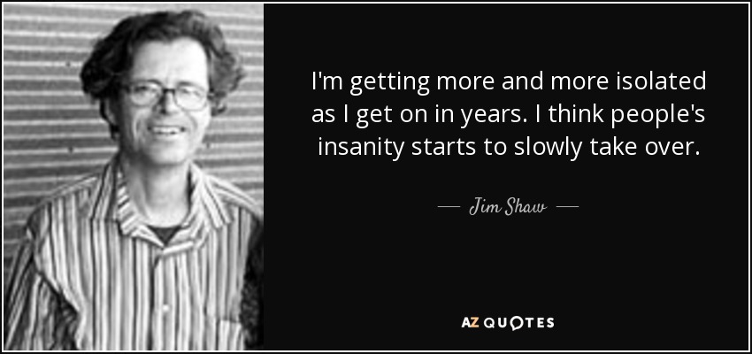 I'm getting more and more isolated as I get on in years. I think people's insanity starts to slowly take over. - Jim Shaw