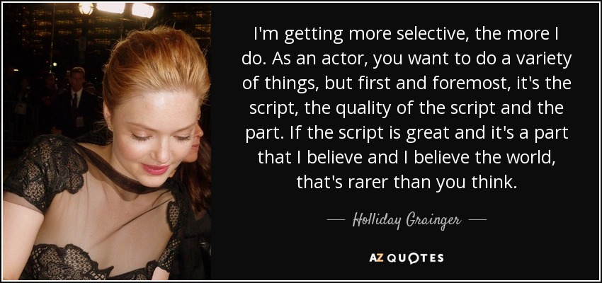 I'm getting more selective, the more I do. As an actor, you want to do a variety of things, but first and foremost, it's the script, the quality of the script and the part. If the script is great and it's a part that I believe and I believe the world, that's rarer than you think. - Holliday Grainger