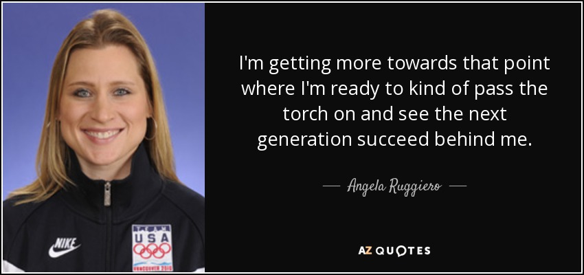 I'm getting more towards that point where I'm ready to kind of pass the torch on and see the next generation succeed behind me. - Angela Ruggiero
