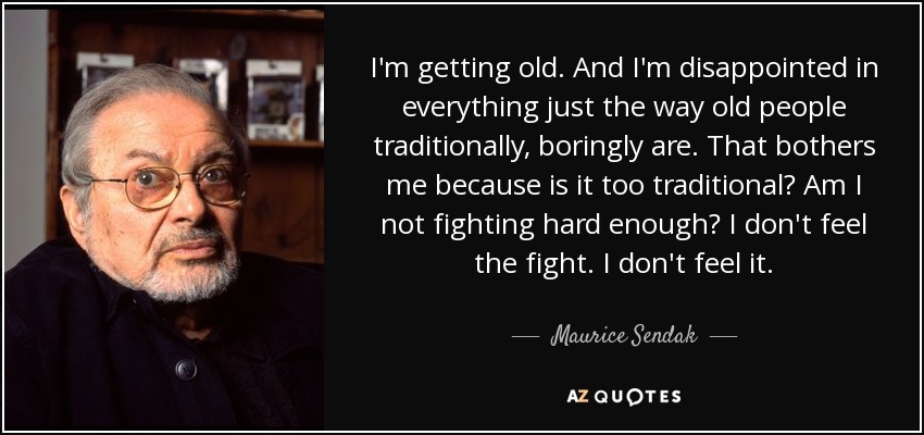 I'm getting old. And I'm disappointed in everything just the way old people traditionally, boringly are. That bothers me because is it too traditional? Am I not fighting hard enough? I don't feel the fight. I don't feel it. - Maurice Sendak