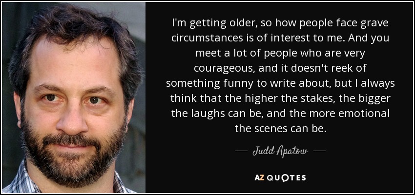 I'm getting older, so how people face grave circumstances is of interest to me. And you meet a lot of people who are very courageous, and it doesn't reek of something funny to write about, but I always think that the higher the stakes, the bigger the laughs can be, and the more emotional the scenes can be. - Judd Apatow