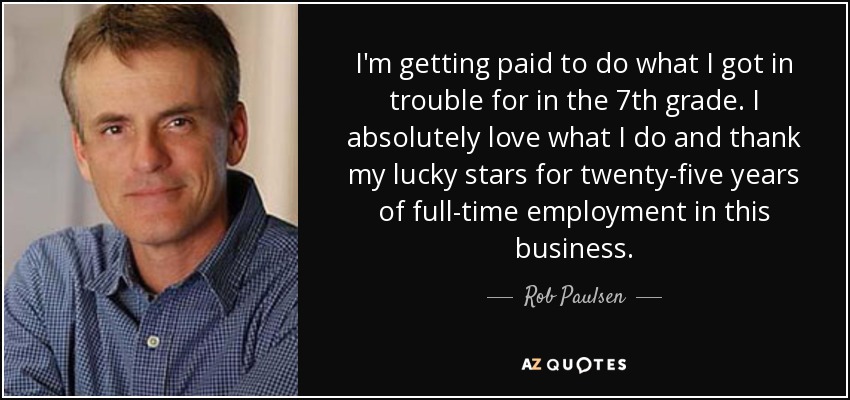 I'm getting paid to do what I got in trouble for in the 7th grade. I absolutely love what I do and thank my lucky stars for twenty-five years of full-time employment in this business. - Rob Paulsen