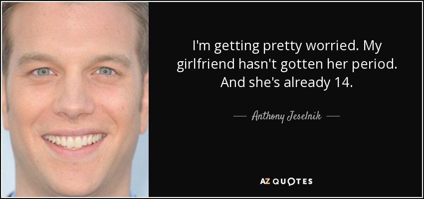 I'm getting pretty worried. My girlfriend hasn't gotten her period. And she's already 14. - Anthony Jeselnik