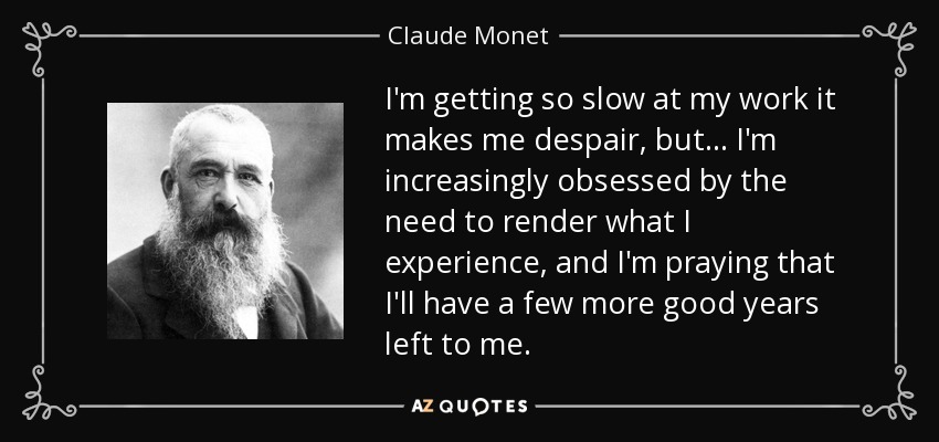 I'm getting so slow at my work it makes me despair, but... I'm increasingly obsessed by the need to render what I experience, and I'm praying that I'll have a few more good years left to me. - Claude Monet