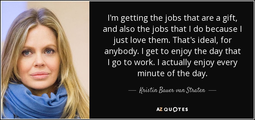 I'm getting the jobs that are a gift, and also the jobs that I do because I just love them. That's ideal, for anybody. I get to enjoy the day that I go to work. I actually enjoy every minute of the day. - Kristin Bauer van Straten