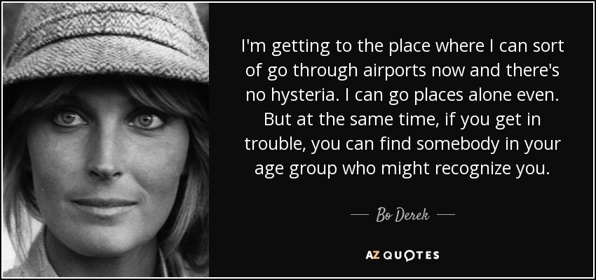 I'm getting to the place where I can sort of go through airports now and there's no hysteria. I can go places alone even. But at the same time, if you get in trouble, you can find somebody in your age group who might recognize you. - Bo Derek