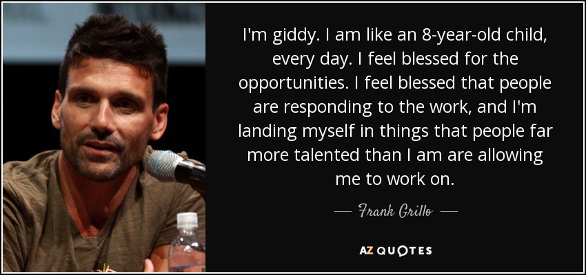 I'm giddy. I am like an 8-year-old child, every day. I feel blessed for the opportunities. I feel blessed that people are responding to the work, and I'm landing myself in things that people far more talented than I am are allowing me to work on. - Frank Grillo