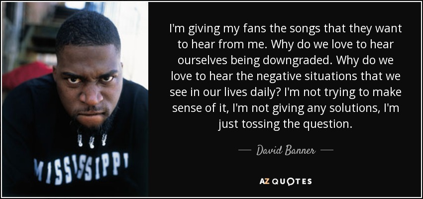I'm giving my fans the songs that they want to hear from me. Why do we love to hear ourselves being downgraded. Why do we love to hear the negative situations that we see in our lives daily? I'm not trying to make sense of it, I'm not giving any solutions, I'm just tossing the question. - David Banner