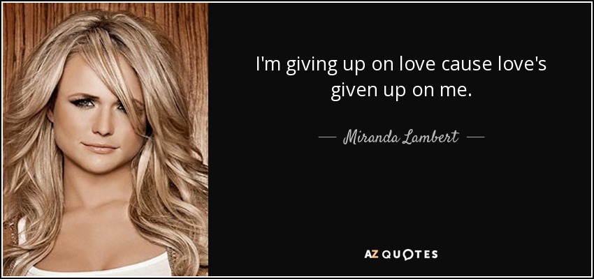 I'm giving up on love cause love's given up on me. - Miranda Lambert