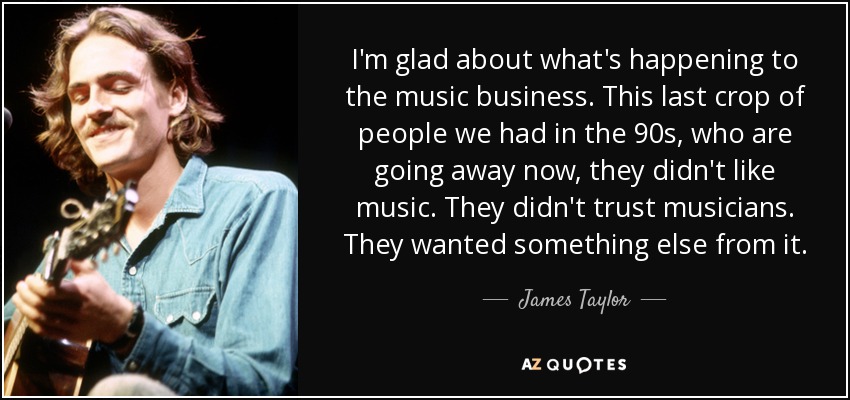 I'm glad about what's happening to the music business. This last crop of people we had in the 90s, who are going away now, they didn't like music. They didn't trust musicians. They wanted something else from it. - James Taylor