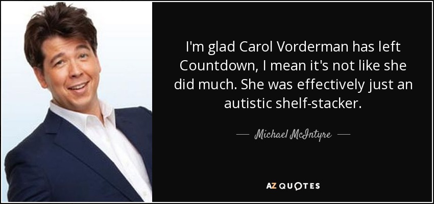 I'm glad Carol Vorderman has left Countdown, I mean it's not like she did much. She was effectively just an autistic shelf-stacker. - Michael McIntyre