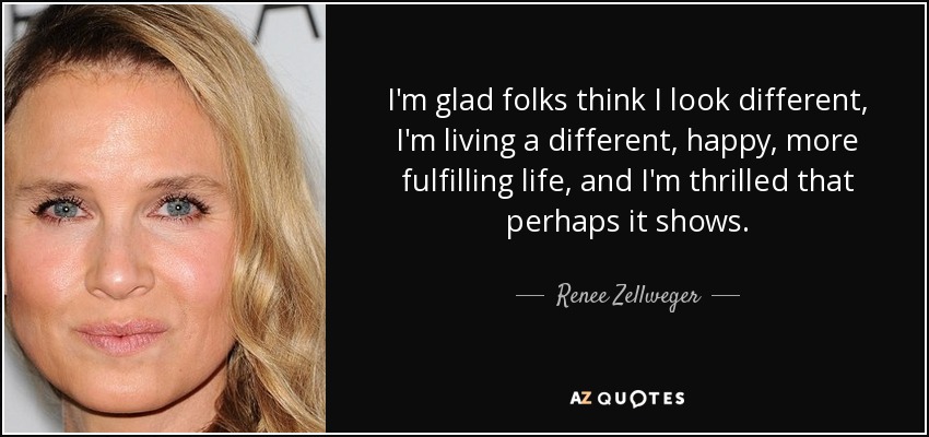 I'm glad folks think I look different, I'm living a different, happy, more fulfilling life, and I'm thrilled that perhaps it shows. - Renee Zellweger
