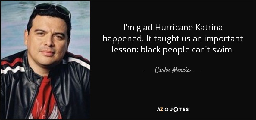 I'm glad Hurricane Katrina happened. It taught us an important lesson: black people can't swim. - Carlos Mencia
