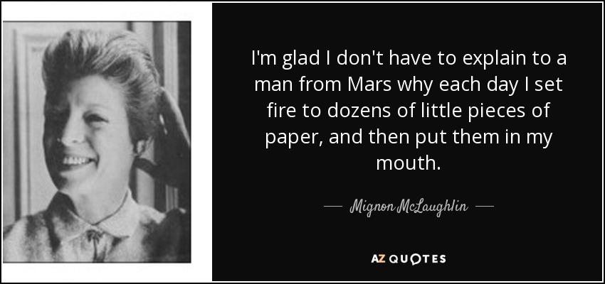 I'm glad I don't have to explain to a man from Mars why each day I set fire to dozens of little pieces of paper, and then put them in my mouth. - Mignon McLaughlin