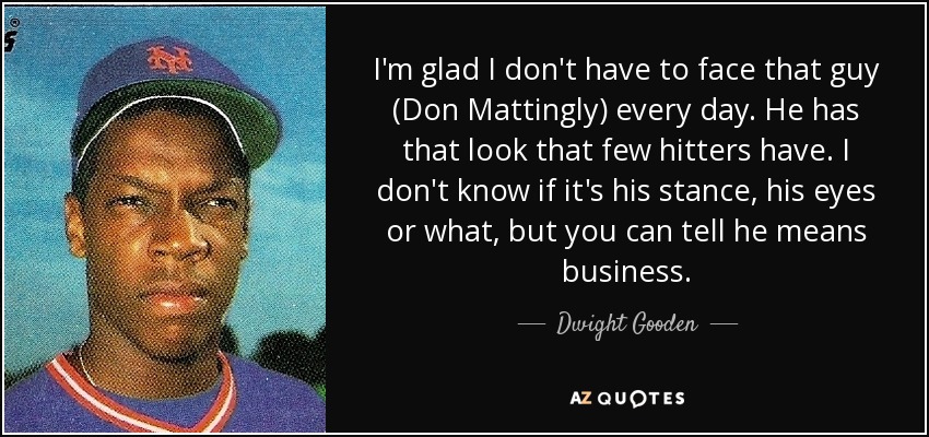 I'm glad I don't have to face that guy (Don Mattingly) every day. He has that look that few hitters have. I don't know if it's his stance, his eyes or what, but you can tell he means business. - Dwight Gooden